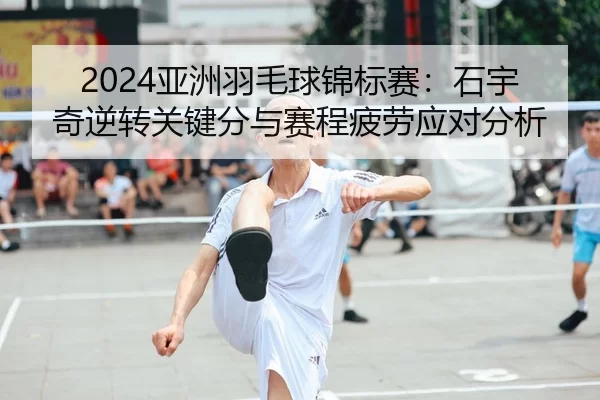 2024亚洲羽毛球锦标赛：石宇奇逆转关键分与赛程疲劳应对分析